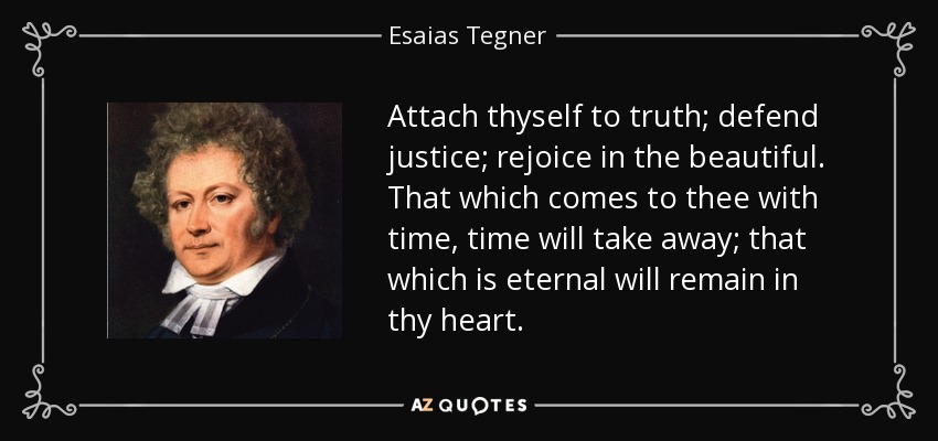 Attach thyself to truth; defend justice; rejoice in the beautiful. That which comes to thee with time, time will take away; that which is eternal will remain in thy heart. - Esaias Tegner