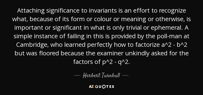 Attaching significance to invariants is an effort to recognize what, because of its form or colour or meaning or otherwise, is important or significant in what is only trivial or ephemeral. A simple instance of failing in this is provided by the poll-man at Cambridge, who learned perfectly how to factorize a^2 - b^2 but was floored because the examiner unkindly asked for the factors of p^2 - q^2. - Herbert Turnbull