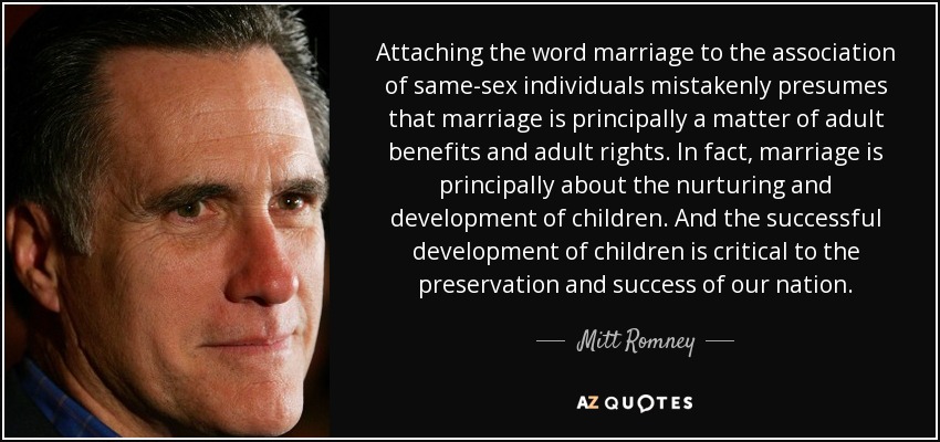 Attaching the word marriage to the association of same-sex individuals mistakenly presumes that marriage is principally a matter of adult benefits and adult rights. In fact, marriage is principally about the nurturing and development of children. And the successful development of children is critical to the preservation and success of our nation. - Mitt Romney