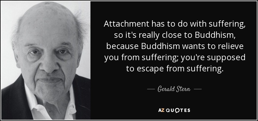 Attachment has to do with suffering, so it's really close to Buddhism, because Buddhism wants to relieve you from suffering; you're supposed to escape from suffering. - Gerald Stern