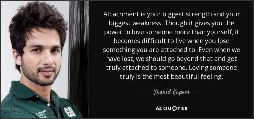 Attachment is your biggest strength and your biggest weakness. Though it gives you the power to love someone more than yourself, it becomes difficult to live when you lose something you are attached to. Even when we have lost, we should go beyond that and get truly attached to someone. Loving someone truly is the most beautiful feeling. - Shahid Kapoor