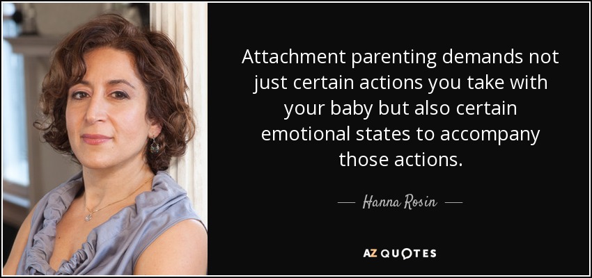Attachment parenting demands not just certain actions you take with your baby but also certain emotional states to accompany those actions. - Hanna Rosin