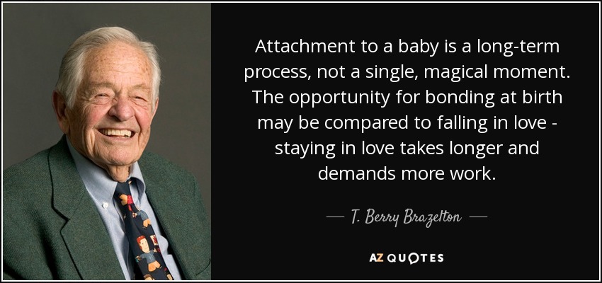 Attachment to a baby is a long-term process, not a single, magical moment. The opportunity for bonding at birth may be compared to falling in love - staying in love takes longer and demands more work. - T. Berry Brazelton