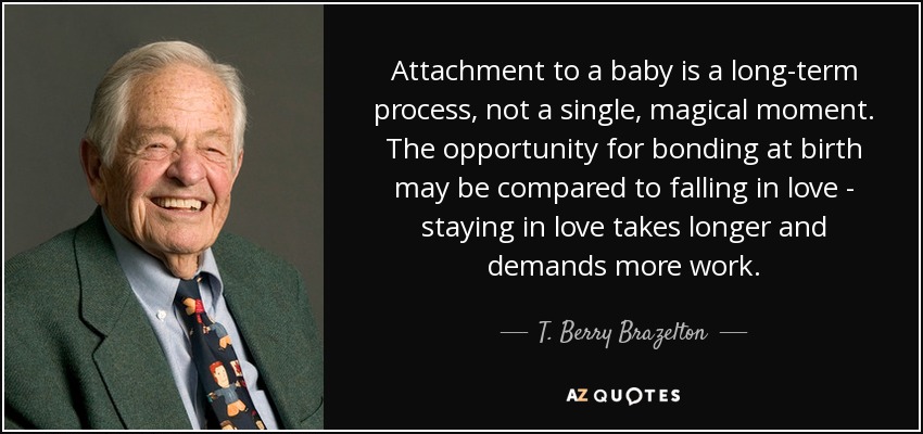 Attachment to a baby is a long-term process, not a single, magical moment. The opportunity for bonding at birth may be compared to falling in love - staying in love takes longer and demands more work. - T. Berry Brazelton