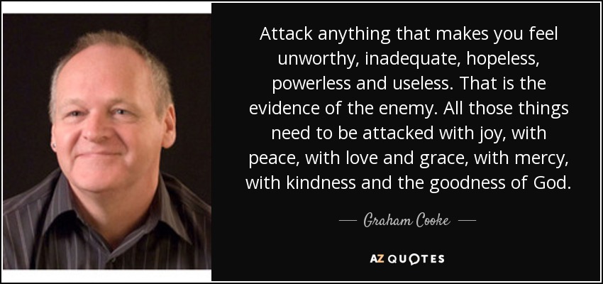 Attack anything that makes you feel unworthy, inadequate, hopeless, powerless and useless. That is the evidence of the enemy. All those things need to be attacked with joy, with peace, with love and grace, with mercy, with kindness and the goodness of God. - Graham Cooke