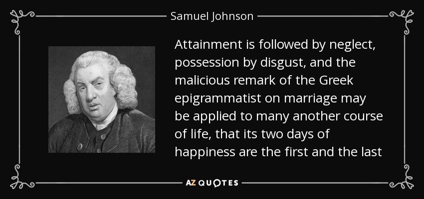 Attainment is followed by neglect, possession by disgust, and the malicious remark of the Greek epigrammatist on marriage may be applied to many another course of life, that its two days of happiness are the first and the last - Samuel Johnson