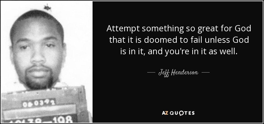Attempt something so great for God that it is doomed to fail unless God is in it, and you're in it as well. - Jeff Henderson