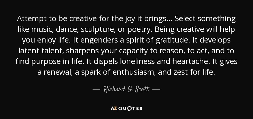 Attempt to be creative for the joy it brings… Select something like music, dance, sculpture, or poetry. Being creative will help you enjoy life. It engenders a spirit of gratitude. It develops latent talent, sharpens your capacity to reason, to act, and to find purpose in life. It dispels loneliness and heartache. It gives a renewal, a spark of enthusiasm, and zest for life. - Richard G. Scott