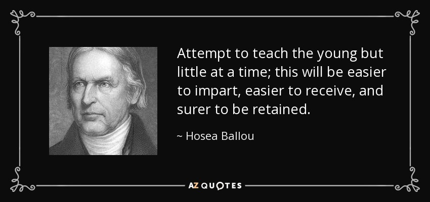 Attempt to teach the young but little at a time; this will be easier to impart, easier to receive, and surer to be retained. - Hosea Ballou