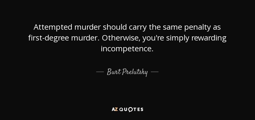 Attempted murder should carry the same penalty as first-degree murder. Otherwise, you're simply rewarding incompetence. - Burt Prelutsky