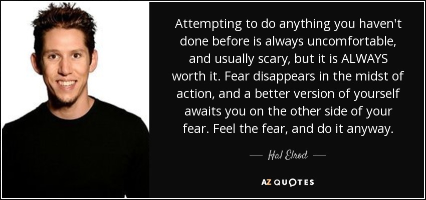 Attempting to do anything you haven't done before is always uncomfortable, and usually scary, but it is ALWAYS worth it. Fear disappears in the midst of action, and a better version of yourself awaits you on the other side of your fear. Feel the fear, and do it anyway. - Hal Elrod