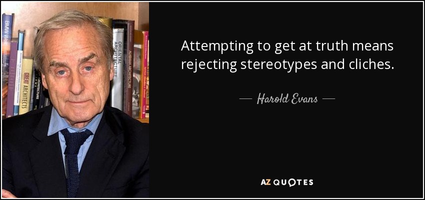 Attempting to get at truth means rejecting stereotypes and cliches. - Harold Evans