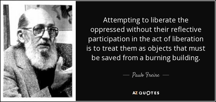 Attempting to liberate the oppressed without their reflective participation in the act of liberation is to treat them as objects that must be saved from a burning building. - Paulo Freire