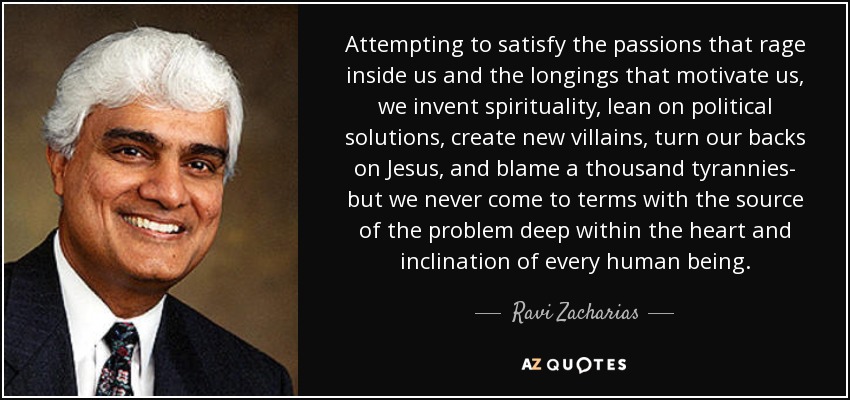 Attempting to satisfy the passions that rage inside us and the longings that motivate us, we invent spirituality, lean on political solutions, create new villains, turn our backs on Jesus, and blame a thousand tyrannies- but we never come to terms with the source of the problem deep within the heart and inclination of every human being. - Ravi Zacharias