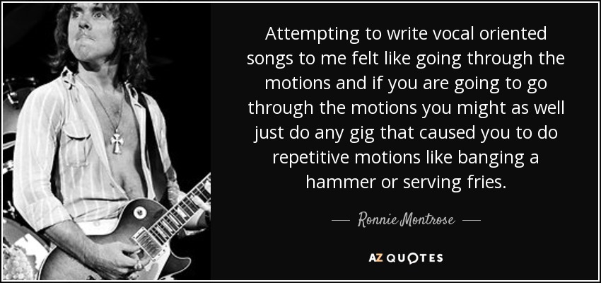 Attempting to write vocal oriented songs to me felt like going through the motions and if you are going to go through the motions you might as well just do any gig that caused you to do repetitive motions like banging a hammer or serving fries. - Ronnie Montrose