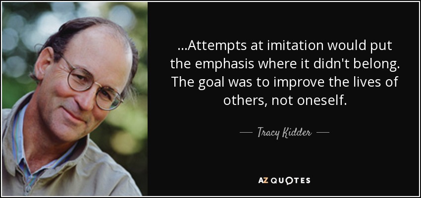 ...Attempts at imitation would put the emphasis where it didn't belong. The goal was to improve the lives of others, not oneself. - Tracy Kidder