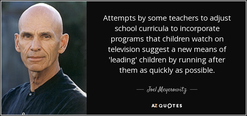 Attempts by some teachers to adjust school curricula to incorporate programs that children watch on television suggest a new means of 'leading' children by running after them as quickly as possible. - Joel Meyerowitz