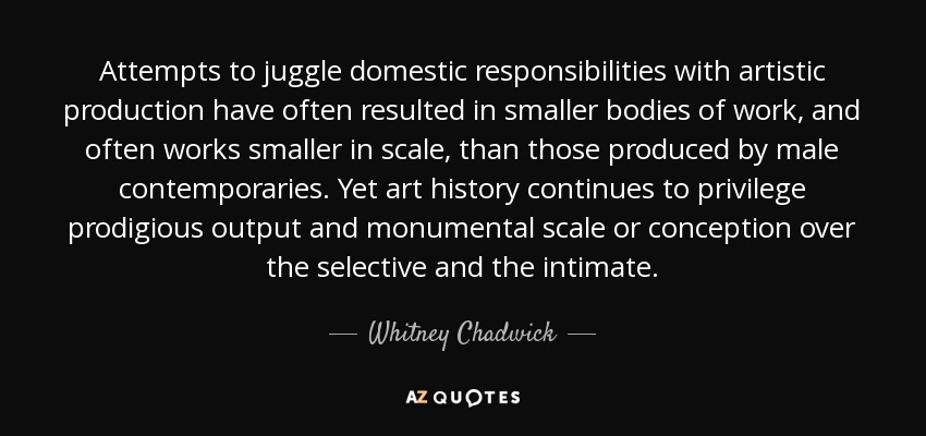 Attempts to juggle domestic responsibilities with artistic production have often resulted in smaller bodies of work, and often works smaller in scale, than those produced by male contemporaries. Yet art history continues to privilege prodigious output and monumental scale or conception over the selective and the intimate. - Whitney Chadwick