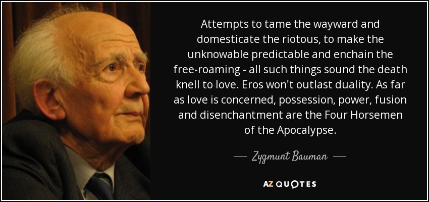 Attempts to tame the wayward and domesticate the riotous, to make the unknowable predictable and enchain the free-roaming - all such things sound the death knell to love. Eros won't outlast duality. As far as love is concerned, possession, power, fusion and disenchantment are the Four Horsemen of the Apocalypse. - Zygmunt Bauman