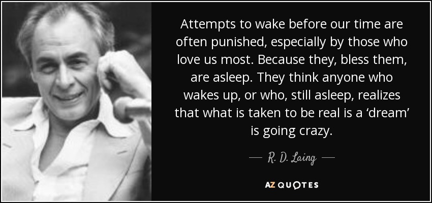 Attempts to wake before our time are often punished, especially by those who love us most. Because they, bless them, are asleep. They think anyone who wakes up, or who, still asleep, realizes that what is taken to be real is a ‘dream’ is going crazy. - R. D. Laing