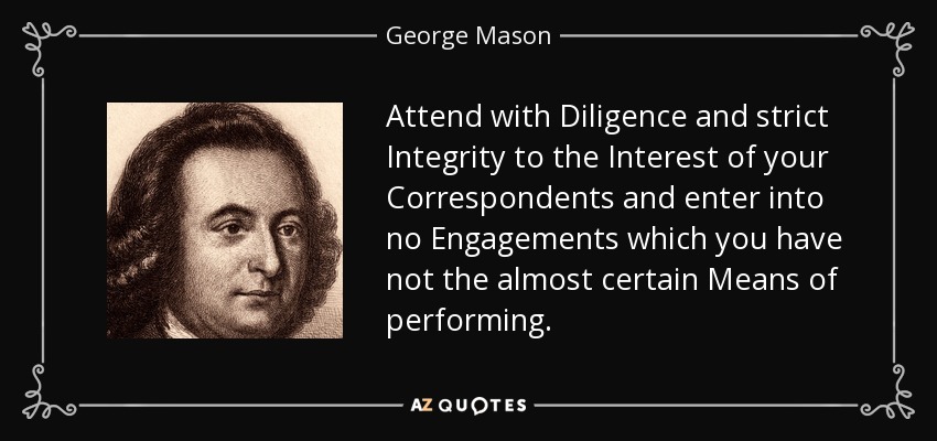 Attend with Diligence and strict Integrity to the Interest of your Correspondents and enter into no Engagements which you have not the almost certain Means of performing. - George Mason