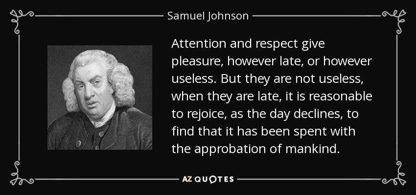 Attention and respect give pleasure, however late, or however useless. But they are not useless, when they are late, it is reasonable to rejoice, as the day declines, to find that it has been spent with the approbation of mankind. - Samuel Johnson