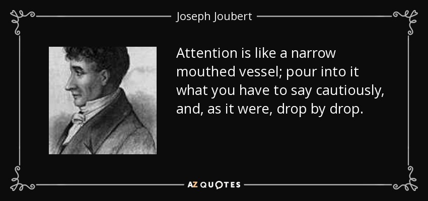 Attention is like a narrow mouthed vessel; pour into it what you have to say cautiously, and, as it were, drop by drop. - Joseph Joubert