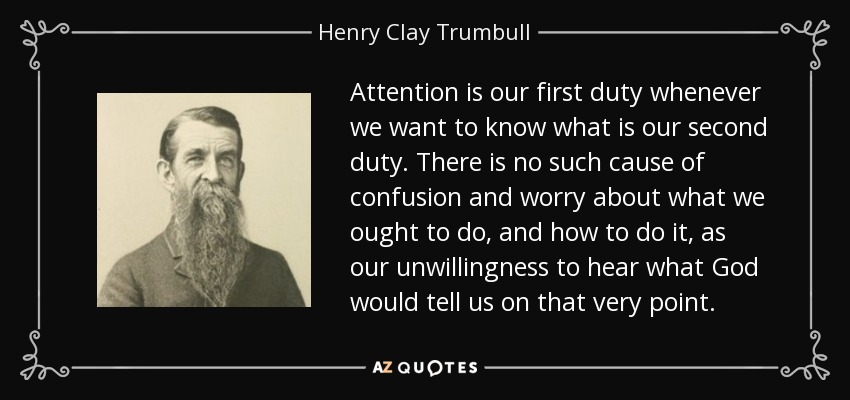 Attention is our first duty whenever we want to know what is our second duty. There is no such cause of confusion and worry about what we ought to do, and how to do it, as our unwillingness to hear what God would tell us on that very point. - Henry Clay Trumbull