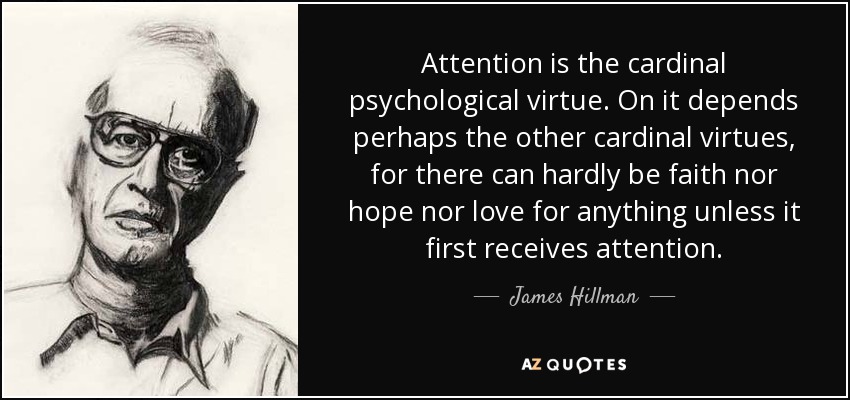 Attention is the cardinal psychological virtue. On it depends perhaps the other cardinal virtues, for there can hardly be faith nor hope nor love for anything unless it first receives attention. - James Hillman