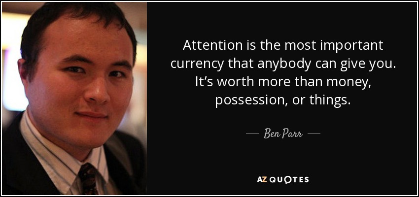 Attention is the most important currency that anybody can give you. It’s worth more than money, possession, or things. - Ben Parr