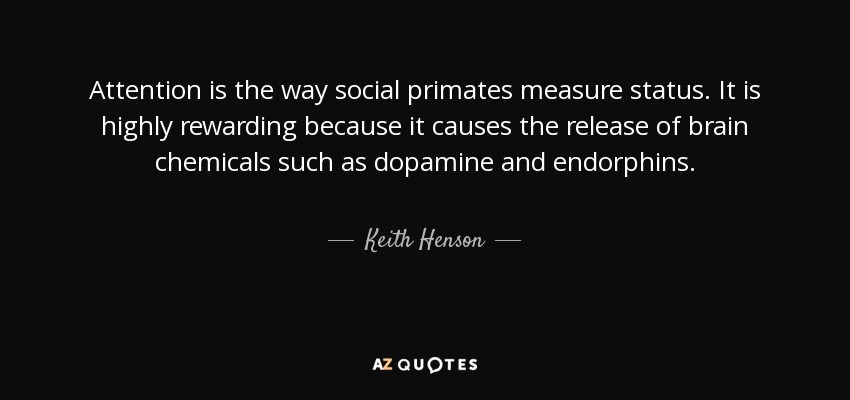 Attention is the way social primates measure status. It is highly rewarding because it causes the release of brain chemicals such as dopamine and endorphins. - Keith Henson