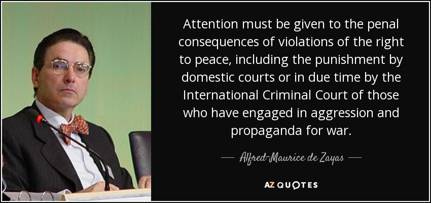 Attention must be given to the penal consequences of violations of the right to peace, including the punishment by domestic courts or in due time by the International Criminal Court of those who have engaged in aggression and propaganda for war. - Alfred-Maurice de Zayas