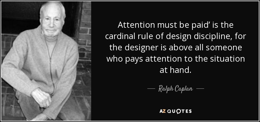 Attention must be paid’ is the cardinal rule of design discipline, for the designer is above all someone who pays attention to the situation at hand. - Ralph Caplan