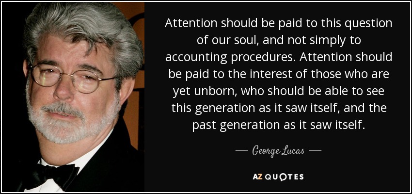 Attention should be paid to this question of our soul, and not simply to accounting procedures. Attention should be paid to the interest of those who are yet unborn, who should be able to see this generation as it saw itself, and the past generation as it saw itself. - George Lucas