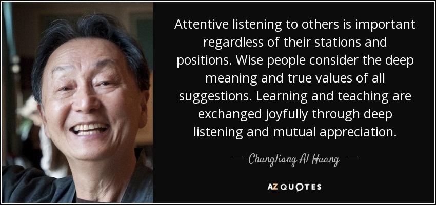 Attentive listening to others is important regardless of their stations and positions. Wise people consider the deep meaning and true values of all suggestions. Learning and teaching are exchanged joyfully through deep listening and mutual appreciation. - Chungliang Al Huang