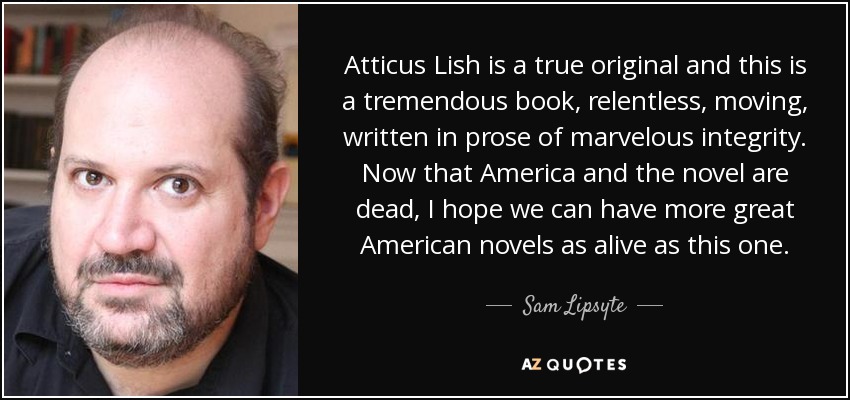 Atticus Lish is a true original and this is a tremendous book, relentless, moving, written in prose of marvelous integrity. Now that America and the novel are dead, I hope we can have more great American novels as alive as this one. - Sam Lipsyte