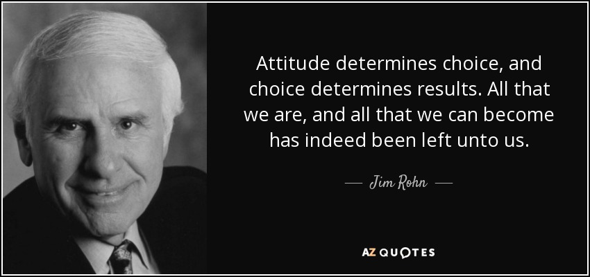 Attitude determines choice, and choice determines results. All that we are, and all that we can become has indeed been left unto us. - Jim Rohn