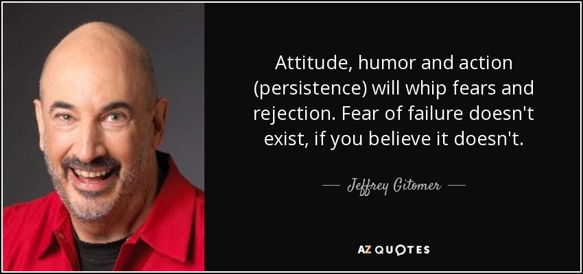 Attitude, humor and action (persistence) will whip fears and rejection. Fear of failure doesn't exist, if you believe it doesn't. - Jeffrey Gitomer