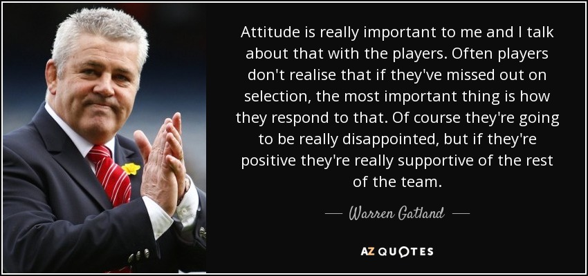 Attitude is really important to me and I talk about that with the players. Often players don't realise that if they've missed out on selection, the most important thing is how they respond to that. Of course they're going to be really disappointed, but if they're positive they're really supportive of the rest of the team. - Warren Gatland
