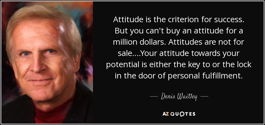 Attitude is the criterion for success. But you can't buy an attitude for a million dollars. Attitudes are not for sale. ...Your attitude towards your potential is either the key to or the lock in the door of personal fulfillment. - Denis Waitley