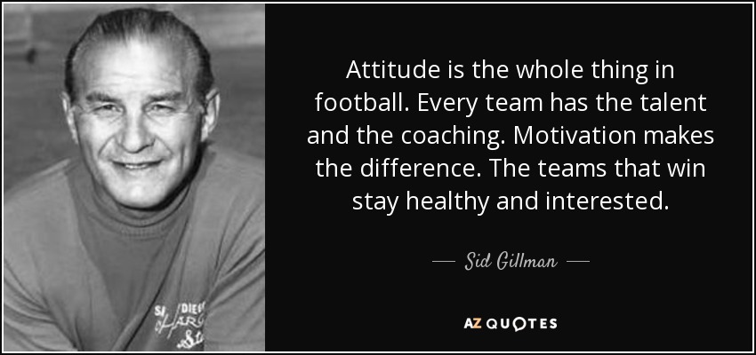 Attitude is the whole thing in football. Every team has the talent and the coaching. Motivation makes the difference. The teams that win stay healthy and interested. - Sid Gillman