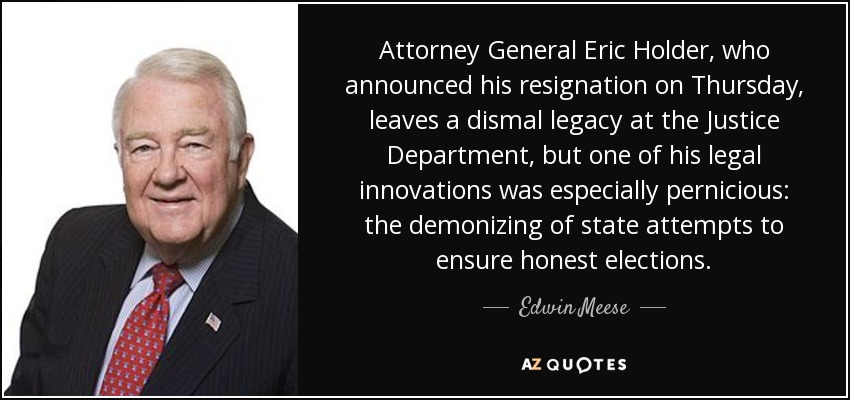 Attorney General Eric Holder, who announced his resignation on Thursday, leaves a dismal legacy at the Justice Department, but one of his legal innovations was especially pernicious: the demonizing of state attempts to ensure honest elections. - Edwin Meese