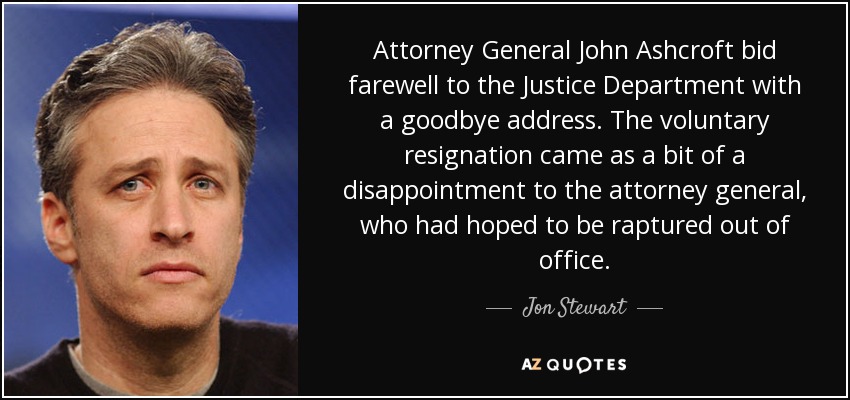 Attorney General John Ashcroft bid farewell to the Justice Department with a goodbye address. The voluntary resignation came as a bit of a disappointment to the attorney general, who had hoped to be raptured out of office. - Jon Stewart