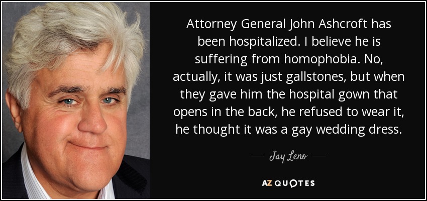 Attorney General John Ashcroft has been hospitalized. I believe he is suffering from homophobia. No, actually, it was just gallstones, but when they gave him the hospital gown that opens in the back, he refused to wear it, he thought it was a gay wedding dress. - Jay Leno
