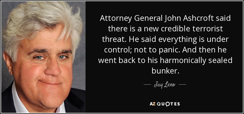 Attorney General John Ashcroft said there is a new credible terrorist threat. He said everything is under control; not to panic. And then he went back to his harmonically sealed bunker. - Jay Leno