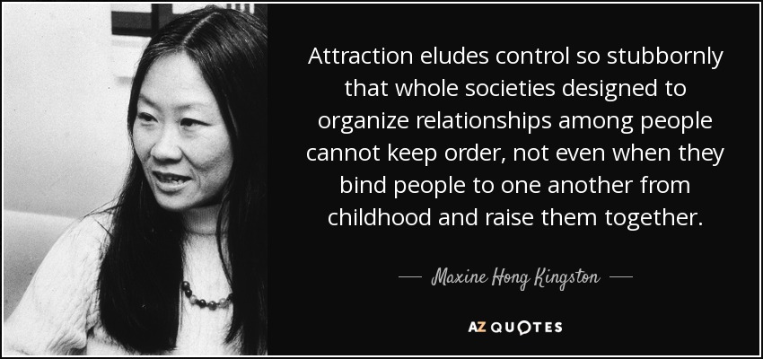 Attraction eludes control so stubbornly that whole societies designed to organize relationships among people cannot keep order, not even when they bind people to one another from childhood and raise them together. - Maxine Hong Kingston
