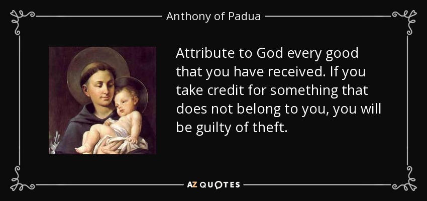 Attribute to God every good that you have received. If you take credit for something that does not belong to you, you will be guilty of theft. - Anthony of Padua