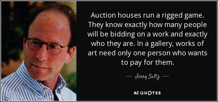 Auction houses run a rigged game. They know exactly how many people will be bidding on a work and exactly who they are. In a gallery, works of art need only one person who wants to pay for them. - Jerry Saltz