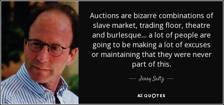 Auctions are bizarre combinations of slave market, trading floor, theatre and burlesque... a lot of people are going to be making a lot of excuses or maintaining that they were never part of this. - Jerry Saltz