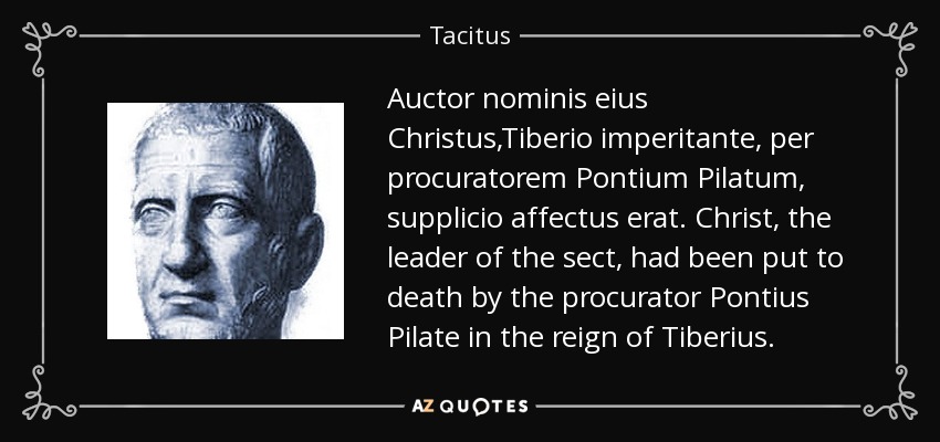 Auctor nominis eius Christus,Tiberio imperitante, per procuratorem Pontium Pilatum, supplicio affectus erat. Christ, the leader of the sect, had been put to death by the procurator Pontius Pilate in the reign of Tiberius. - Tacitus